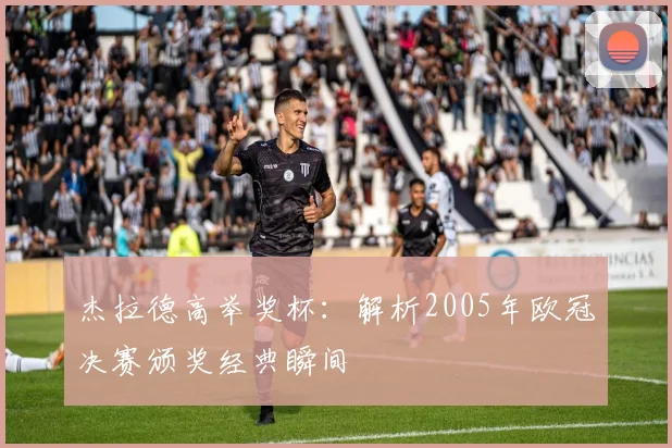 杰拉德高举奖杯:解析2005年欧冠决赛颁奖经典瞬间
