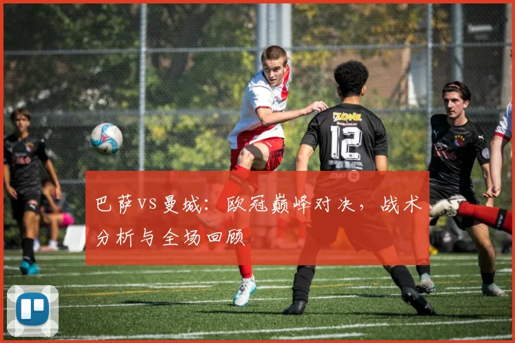 巴萨vs曼城:欧冠巅峰对决,战术分析与全场回顾