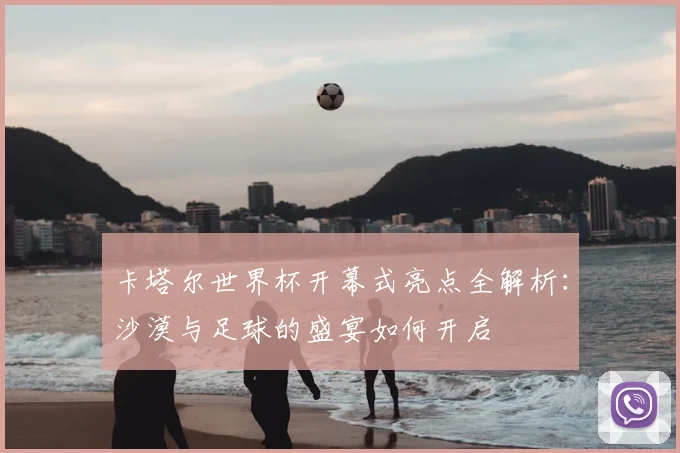 卡塔尔世界杯开幕式亮点全解析：沙漠与足球的盛宴如何开启