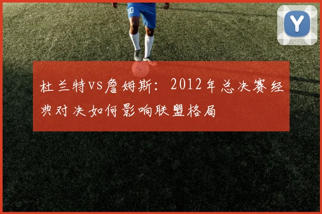 杜兰特vs詹姆斯:2012年总决赛经典对决如何影响联盟格局