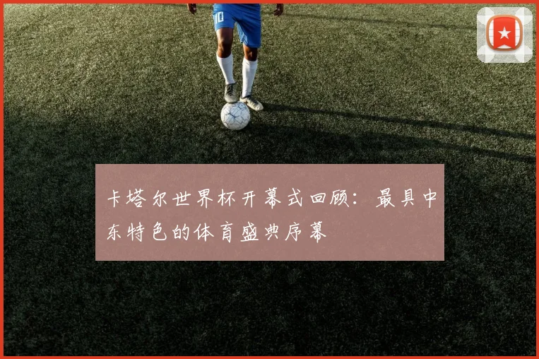 卡塔尔世界杯开幕式回顾:最具中东特色的体育盛典序幕