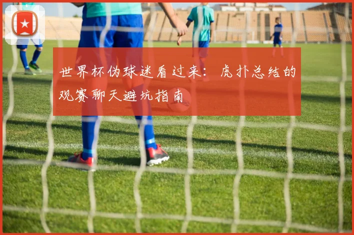 世界杯伪球迷看过来:虎扑总结的观赛聊天避坑指南