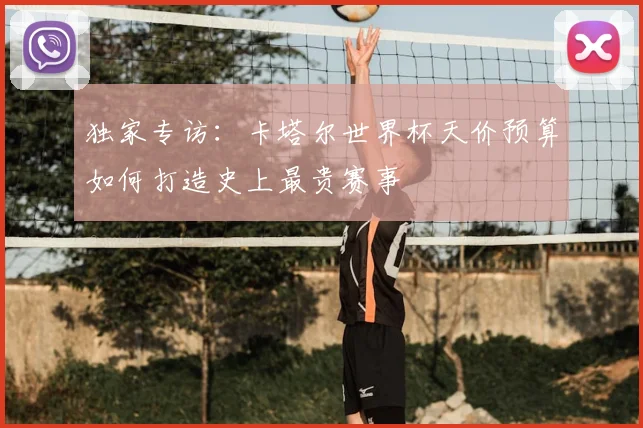 独家专访:卡塔尔世界杯天价预算如何打造史上最贵赛事