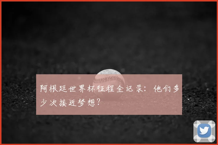 阿根廷世界杯征程全记录:他们多少次接近梦想?