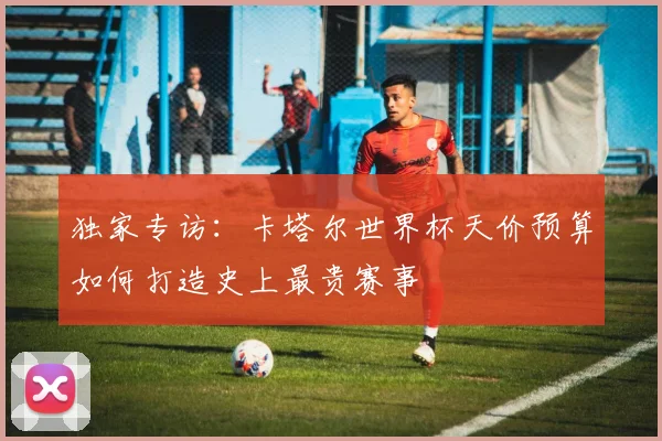 独家专访:卡塔尔世界杯天价预算如何打造史上最贵赛事