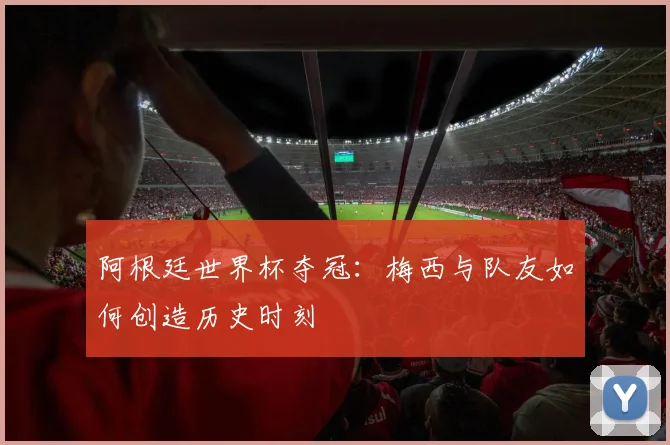 阿根廷世界杯夺冠:梅西与队友如何创造历史时刻