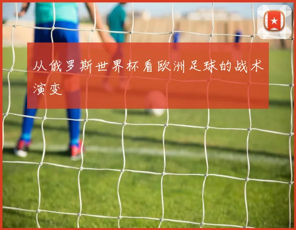 从俄罗斯世界杯看欧洲足球的战术演变