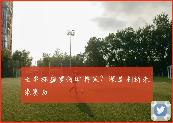 世界杯盛宴何时再来?深度剖析未来赛历