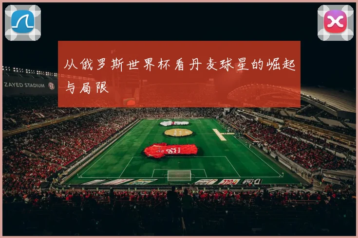 从俄罗斯世界杯看丹麦球星的崛起与局限