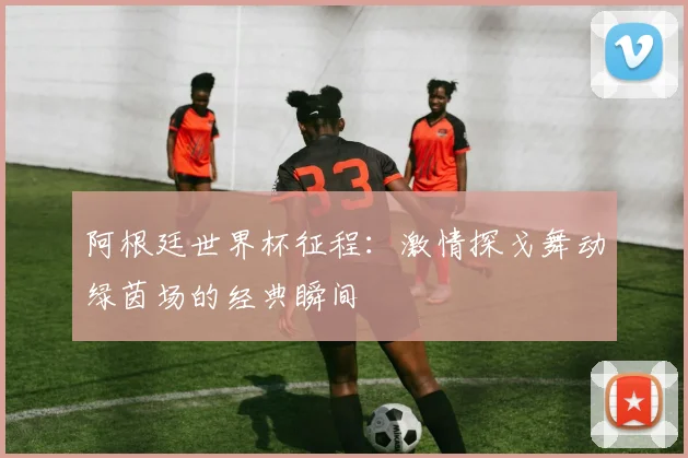 阿根廷世界杯征程:激情探戈舞动绿茵场的经典瞬间