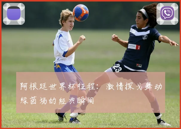 阿根廷世界杯征程:激情探戈舞动绿茵场的经典瞬间