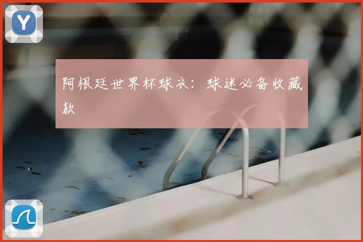 阿根廷世界杯球衣:球迷必备收藏款