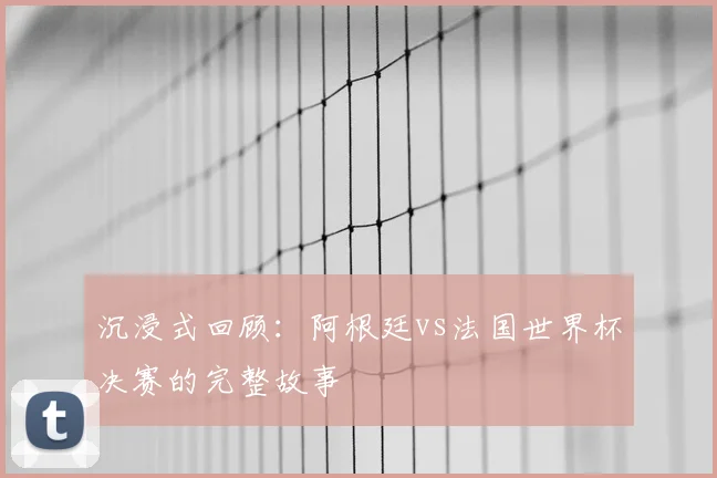 沉浸式回顾：阿根廷vs法国世界杯决赛的完整故事