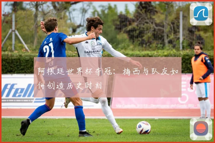 阿根廷世界杯夺冠:梅西与队友如何创造历史时刻