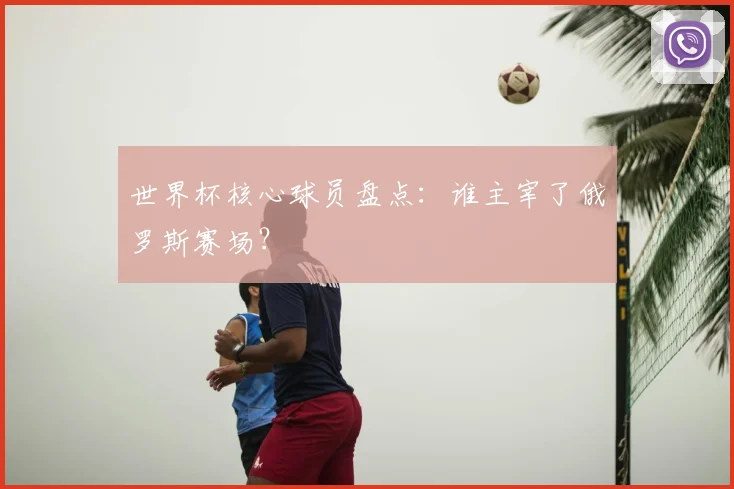 世界杯核心球员盘点：谁主宰了俄罗斯赛场？