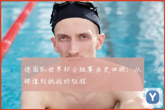 德国队世界杯小组赛历史回顾:从辉煌到挑战的征程